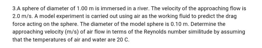 3.A sphere of diameter of 1.00 m is immersed in a river. The velocity of the approaching flow is
2.0 m/s. A model experiment is carried out using air as the working fluid to predict the drag
force acting on the sphere. The diameter of the model sphere is 0.10 m. Determine the
approaching velocity (m/s) of air flow in terms of the Reynolds number similitude by assuming
that the temperatures of air and water are 20 C.
