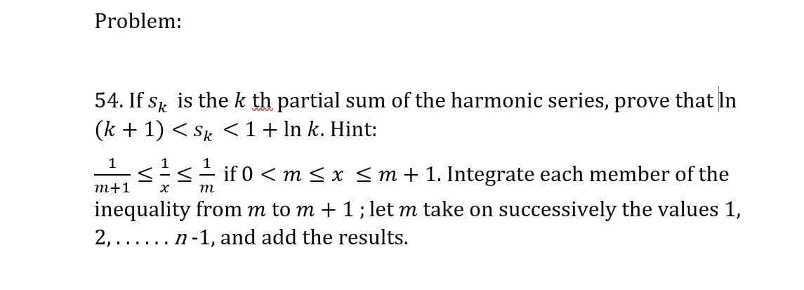 Problem:
54. If s is thek th partial sum of the harmonic series, prove that In
(k + 1) < Sk <1+ In k. Hint:
1
1
1
s- if 0 < m <x <m+ 1. Integrate each member of the
т+1
m
inequality from m to m + 1;let m take on successively the values 1,
2, ..... n-1, and add the results.
