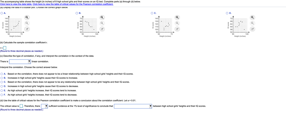 The accompanying table shows the height (in inches) of 8 high school girls and their scores on an IQ test. Complete parts (a) through (d) below.
Click here to view the data table. Click here to view the table of critical values for the Pearson correlation coefficient.
(a) Display tne data in a scatter piot. hoose the correct graph pelow.
O A.
о в.
O D.
Q
72-
68-
64-
72-
140-
130-
120-
140-
130-
120-
110-
100-
90+
52
Height (inches)
68-
64-
60-
56-
52+
90
110-
60-
100-
90+
52
Height (inches)
56-
52+
90
Height (inches)
72
140
72
140
Height (inches)
(b) Calculate the sample correlation coefficient r.
r=
(Round to three decimal places as needed.)
(c) Describe the type of correlation, if any, and interpret the correlation in the context of the data.
There is
V linear correlation.
Interpret the correlation. Choose the correct answer below.
O A. Based on the correlation, there does not appear to be a linear relationship between high school girls' heights and their lQ scores.
B. Increases in high school girls' heights cause their IQ scores to increase.
O C. Based on the correlation, there does not appear to be any relationship between high school girls' heights and their IQ scores.
O D. Increases in high school girls' heights cause their IQ scores to decrease.
O E. As high school girls' heights increase, their IQ scores tend to increase.
O F. As high school girls' heights increase, their IQ scores tend to decrease.
(d) Use the table of critical values for the Pearson correlation coefficient to make a conclusion about the correlation coefficient. Let a = 0.01.
The critical value is |. Therefore, there
V sufficient evidence at the 1% level of significance to conclude that
between high school girls' heights and their IQ scores.
(Round to three decimal places as needed.)
IQ score
IQ score
IQ score
C.
IQ score
