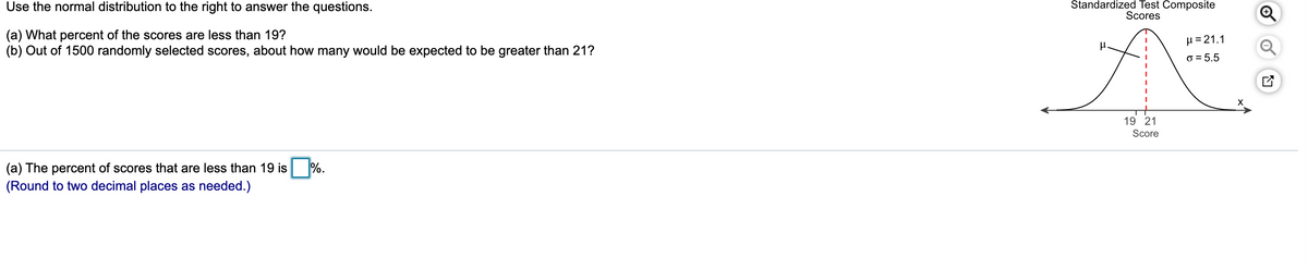 Use the normal distribution to the right to answer the questions.
Štandardized Test Composite
Scores
(a) What percent of the scores are less than 19?
(b) Out of 1500 randomly selected scores, about how many would be expected to be greater than 21?
µ = 21.1
o = 5.5
19 21
Score
(a) The percent of scores that are less than 19 is %.
(Round to two decimal places as needed.)
