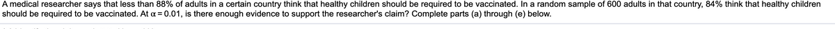 A medical researcher says that less than 88% of adults in a certain country think that healthy children should be required to be vaccinated. In a random sample of 600 adults in that country, 84% think that healthy children
should be required to be vaccinated. At a = 0.01, is there enough evidence to support the researcher's claim? Complete parts (a) through (e) below.
