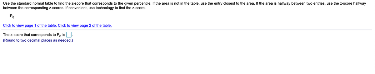 Use the standard normal table to find the z-score that corresponds to the given percentile. If the area is not in the table, use the entry closest to the area. If the area is halfway between two entries, use the Z-score halfway
between the corresponding Z-scores. If convenient, use technology to find the z-score.
P8
Click to view page 1 of the table. Click to view page 2 of the table.
The z-score that corresponds to P3 is.
8.
(Round to two decimal places as needed.)
