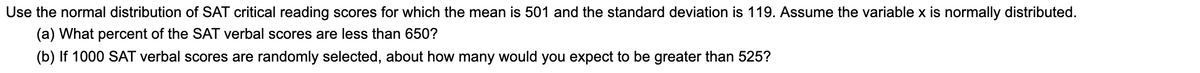 Use the normal distribution of SAT critical reading scores for which the mean is 501 and the standard deviation is 119. Assume the variable x is normally distributed.
(a) What percent of the SAT verbal scores are less than 650?
(b) If 1000 SAT verbal scores are randomly selected, about how many would you expect to be greater than 525?
