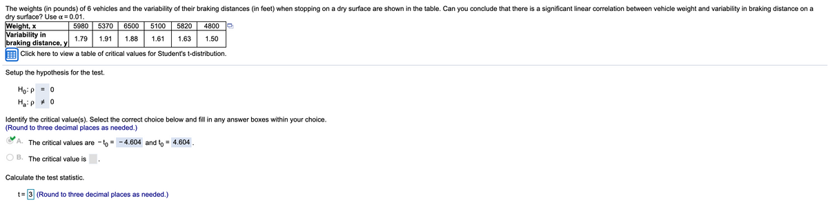 The weights (in pounds) of 6 vehicles and the variability of their braking distances (in feet) when stopping on a dry surface are shown in the table. Can you conclude that there is a significant linear correlation between vehicle weight and variability in braking distance on a
dry surface? Use a = 0.01.
Weight, x
Variability in
braking distance, y
5980
5370
6500
5100
5820
4800
1.79
1.91
1.88
1.61
1.63
1.50
Click here to view a table of critical values for Student's t-distribution.
Setup the hypothesis for the test.
Ho:p = 0
Ha:p + 0
Identify the critical value(s). Select the correct choice below and fill in any answer boxes within your choice.
(Round to three decimal places as needed.)
A. The critical values are - to = - 4.604 and to = 4.604
B. The critical value is
Calculate the test statistic.
t = 3 (Round to three decimal places as needed.)
