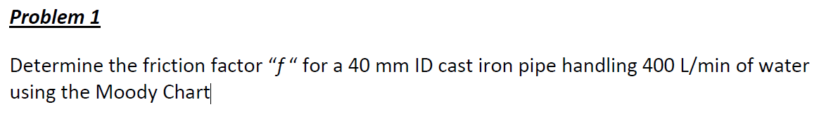 Problem 1
Determine the friction factor "f" for a 40 mm ID cast iron pipe handling 400 L/min of water
using the Moody Chart