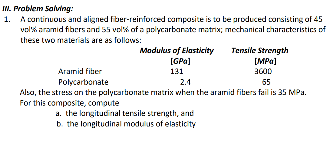 III. Problem Solving:
1. A continuous and aligned fiber-reinforced composite is to be produced consisting of 45
vol% aramid fibers and 55 vol% of a polycarbonate matrix; mechanical characteristics of
these two materials are as follows:
Modulus of Elasticity
[GPa]
131
Tensile Strength
[MPa]
3600
Aramid fiber
Polycarbonate
2.4
65
Also, the stress on the polycarbonate matrix when the aramid fibers fail is 35 MPa.
For this composite, compute
a. the longitudinal tensile strength, and
b. the longitudinal modulus of elasticity