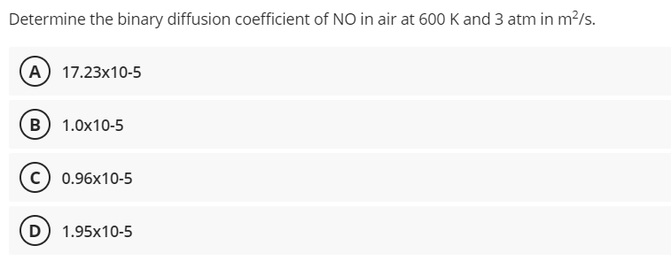 Determine the binary diffusion coefficient of NO in air at 600 K and 3 atm in m²/s.
(A) 17.23x10-5
B) 1.0x10-5
C) 0.96x10-5
D) 1.95x10-5