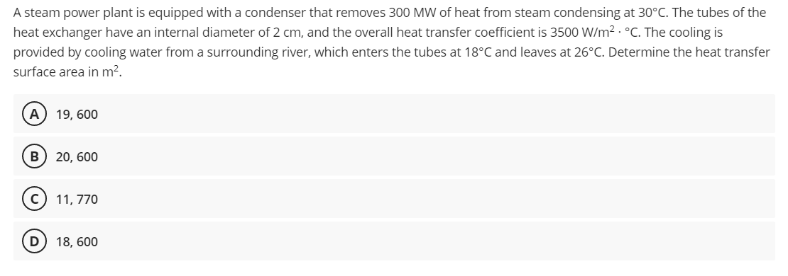 A steam power plant is equipped with a condenser that removes 300 MW of heat from steam condensing at 30°C. The tubes of the
heat exchanger have an internal diameter of 2 cm, and the overall heat transfer coefficient is 3500 W/m² °C. The cooling is
provided by cooling water from a surrounding river, which enters the tubes at 18°C and leaves at 26°C. Determine the heat transfer
surface area in m².
(A) 19, 600
B 20, 600
11, 770
D) 18, 600