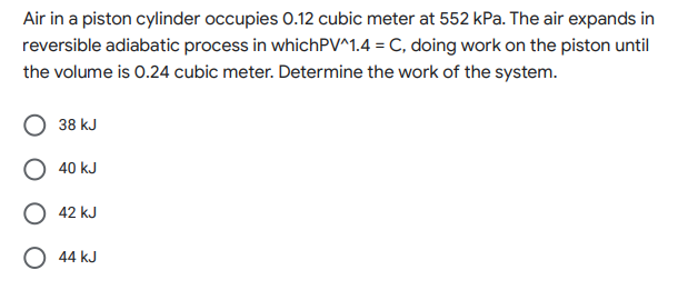 Air in a piston cylinder occupies 0.12 cubic meter at 552 kPa. The air expands in
reversible adiabatic process in whichPV^1.4 = C, doing work on the piston until
the volume is 0.24 cubic meter. Determine the work of the system.
38 kJ
40 kJ
42 kJ
O 44 kJ
