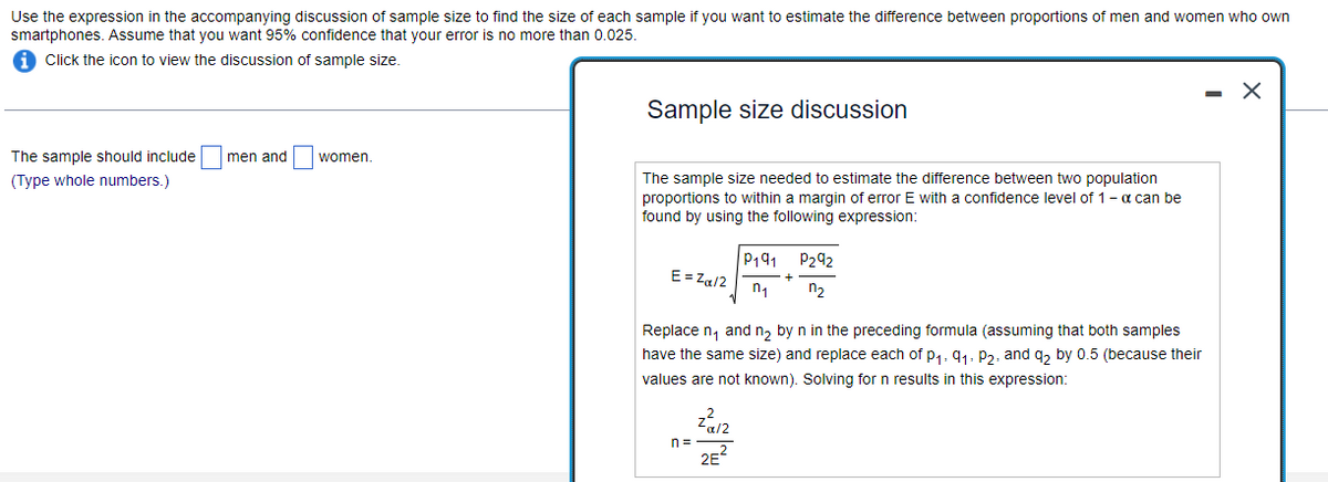 Use the expression in the accompanying discussion of sample size to find the size of each sample if you want to estimate the difference between proportions of men and women who own
smartphones. Assume that you want 95% confidence that your error is no more than 0.025.
Click the icon to view the discussion of sample size.
The sample should include
(Type whole numbers.)
men and
women.
Sample size discussion
The sample size needed to estimate the difference between two population
proportions to within a margin of error E with a confidence level of 1 - a can be
found by using the following expression:
E=Zα/2
n=
P191
n₁
Replace n₁ and n₂ by n in the preceding formula (assuming that both samples
have the same size) and replace each of P₁, 9₁, P2, and q2 by 0.5 (because their
values are not known). Solving for n results in this expression:
Zα/2
2E²
P292
n₂
X