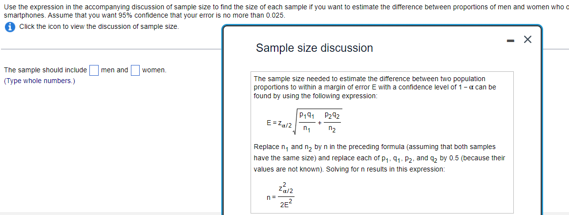 Use the expression in the accompanying discussion of sample size to find the size of each sample if you want to estimate the difference between proportions of men and women who o
smartphones. Assume that you want 95% confidence that your error is no more than 0.025.
Click the icon to view the discussion of sample size.
The sample should include men and
(Type whole numbers.)
women.
Sample size discussion
The sample size needed to estimate the difference between two population
proportions to within a margin of error E with a confidence level of 1 - α can be
found by using the following expression:
E=Zα/2
1
n=
P191 P292
n₁ n₂
Replace n₁ and n₂ by n in the preceding formula (assuming that both samples
have the same size) and replace each of p₁, 9₁, P₂, and q₂ by 0.5 (because their
values are not known). Solving for n results in this expression:
-α/2
2E²
+
X