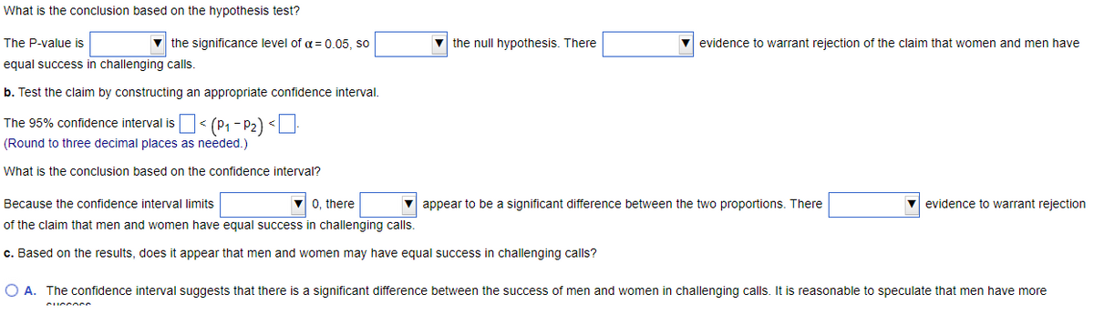 What is the conclusion based on the hypothesis test?
The P-value is
equal success in challenging calls.
b. Test the claim by constructing an appropriate confidence interval.
The 95% confidence interval is
(Round to three decimal places as needed.)
What is the conclusion based on the confidence interval?
the significance level of α = 0.05, so
< (P₁-P₂) <
1
CUCCORS
the null hypothesis. There
Because the confidence interval limits
▼0, there
of the claim that men and women have equal success in challenging calls.
c. Based on the results, does it appear that men and women may have equal success in challenging calls?
evidence to warrant rejection of the claim that women and men have
appear to be a significant difference between the two proportions. There
evidence to warrant rejection
O A. The confidence interval suggests that there is a significant difference between the success of men and women in challenging calls. It is reasonable to speculate that men have more