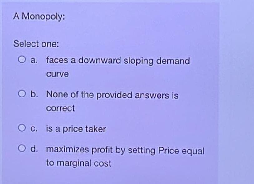 A Monopoly:
Select one:
O a.
faces a downward sloping demand
curve
O b. None of the provided answers is
correct
O c.
is a price taker
O d. maximizes profit by setting Price equal
to marginal cost