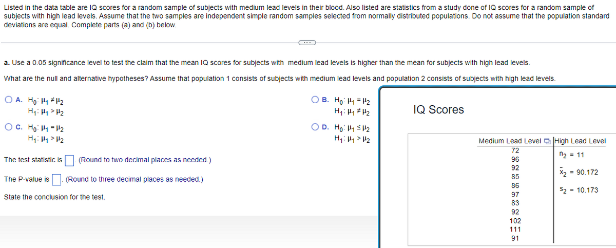 Listed in the data table are IQ scores for a random sample of subjects with medium lead levels in their blood. Also listed are statistics from a study done of IQ scores for a random sample of
subjects with high lead levels. Assume that the two samples are independent simple random samples selected from normally distributed populations. Do not assume that the population standard
deviations are equal. Complete parts (a) and (b) below.
a. Use a 0.05 significance level to test the claim that the mean IQ scores for subjects with medium lead levels is higher than the mean for subjects with high lead levels.
What are the null and alternative hypotheses? Assume that population 1 consists of subjects with medium lead levels and population 2 consists of subjects with high lead levels.
OA. Ho: H₁ H₂
H₁: Hy > H₂
OC. Ho: H₁ H₂
H₁: Hy > H₂
The test statistic is
The P-value is
(Round to two decimal places as needed.)
(Round to three decimal places as needed.)
C
State the conclusion for the test.
B. Ho: ₁₂
H₁: Hy #H₂
OD. Ho: H₁ H₂
H₁: H₁ H₂
IQ Scores
Medium Lead Level High Lead Level
72
n₂ = 11
96
92
X₂ = 90.172
85
86
S₂ = 10.173
97
83
92
102
111
91