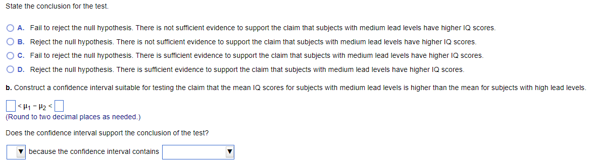 State the conclusion for the test.
O A. Fail to reject the null hypothesis. There is not sufficient evidence to support the claim that subjects with medium lead levels have higher IQ scores.
O B. Reject the null hypothesis. There is not sufficient evidence to support the claim that subjects with medium lead levels have higher IQ scores.
O C. Fail to reject the null hypothesis. There is sufficient evidence to support the claim that subjects with medium lead levels have higher IQ scores.
O D. Reject the null hypothesis. There is sufficient evidence to support the claim that subjects with medium lead levels have higher IQ scores.
b. Construct a confidence interval suitable for testing the claim that the mean IQ scores for subjects with medium lead levels is higher than the mean for subjects with high lead levels.
<H1-H₂<
(Round to two decimal places as needed.)
Does the confidence interval support the conclusion of the test?
because the confidence interval contains
▼