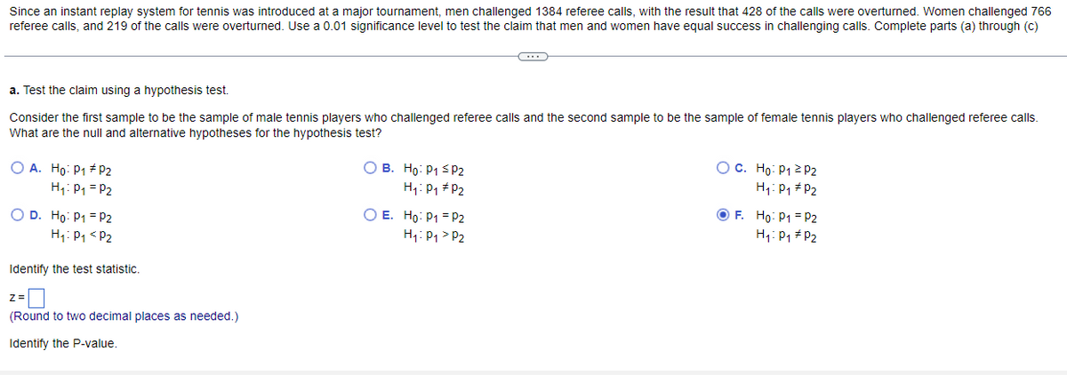 Since an instant replay system for tennis was introduced at a major tournament, men challenged 1384 referee calls, with the result that 428 of the calls were overturned. Women challenged 766
referee calls, and 219 of the calls were overturned. Use a 0.01 significance level to test the claim that men and women have equal success in challenging calls. Complete parts (a) through (c)
a. Test the claim using a hypothesis test.
Consider the first sample to be the sample of male tennis players who challenged referee calls and the second sample to be the sample of female tennis players who challenged referee calls.
What are the null and alternative hypotheses for the hypothesis test?
OA. Ho: P₁ # P2
H₁: P₁
P₂
O D. Ho: P1 P2
H₁: P₁ P2
Identify the test statistic.
Z=
(Round to two decimal places as needed.)
Identify the P-value.
B. Ho: P1 P2
H₁: P₁ #P2
~
O E. Ho: P1 P2
P2
H₁: P₁
OC. Ho: P1 P2
H₁: P₁ P2
OF. Ho: P1 P2
P2
H₁: P₁