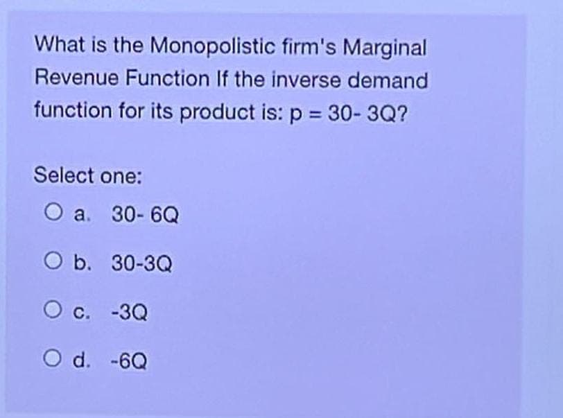 What is the Monopolistic firm's Marginal
Revenue Function If the inverse demand
function for its product is: p = 30-3Q?
Select one:
O a. 30-6Q
O b. 30-3Q
O c. -3Q
O d. -6Q