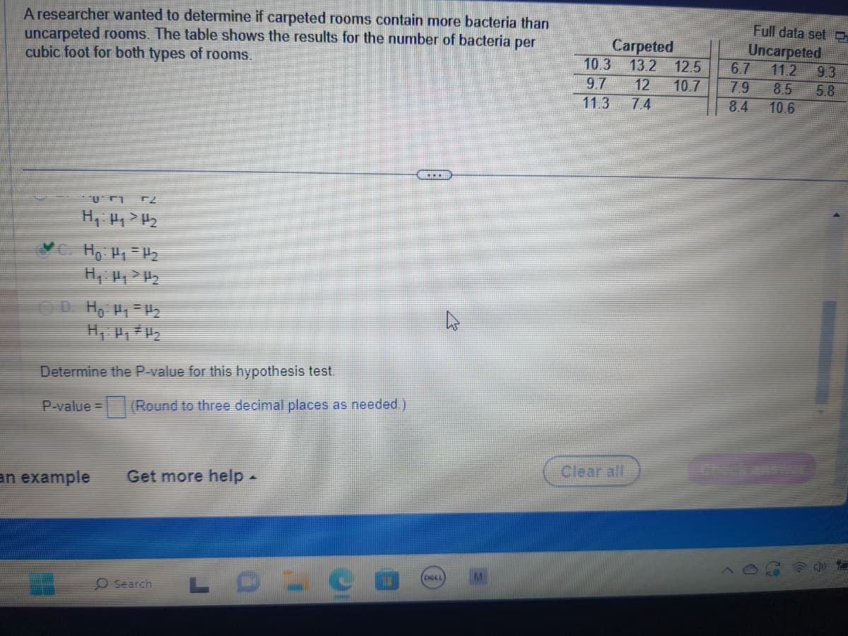 A researcher wanted to determine if carpeted rooms contain more bacteria than
uncarpeted rooms. The table shows the results for the number of bacteria per
cubic foot for both types of rooms.
T2
H₁ H₂> H₂
D. Hp: P₁ P₂
Determine the P-value for this hypothesis test.
P-value= (Round to three decimal places as needed.)
an example
Get more help -
Search
LOLO
www
(DELL
Carpeted
10.3 13.2 12.5 6.7
9.7
11.3
Full data set C
Uncarpeted
11.2 9.3
12 10.7 7.9 8.5 5.8
7.4
8.4
10.6
Clear all