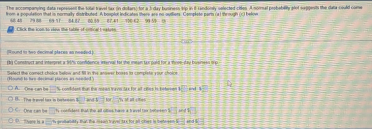 The accompanying data represent the total travel tax (in dollars) for a 3-day business trip in 8 randomly selected cities. A normal probability plot suggests the data could come
from a population that is normally distributed. A boxplot indicates there are no outliers. Complete parts (a) through (c) below.
68.48 79.88 69.17 84.87 80:59 87:41 100:62 99.59
Click the icon to view the table of critical t-values.
(Round to two decimal places as needed.)
(b) Construct and interpret a 95% confidence interval for the mean tax paid for a three-day business trip.
Select the correct choice below and fill in the answer boxes to complete your choice.
(Round to two decimal places as needed.).
OA. One can be
OB. The travel tax is between $
OC. One can be
D. There is a
% confident that the mean travel tax for all cities is between Sand S
and $ for % of all cities.
% confident that the all cities have a travel tax between $
% probability that the mean travel tax for all cities is between
and S
and S