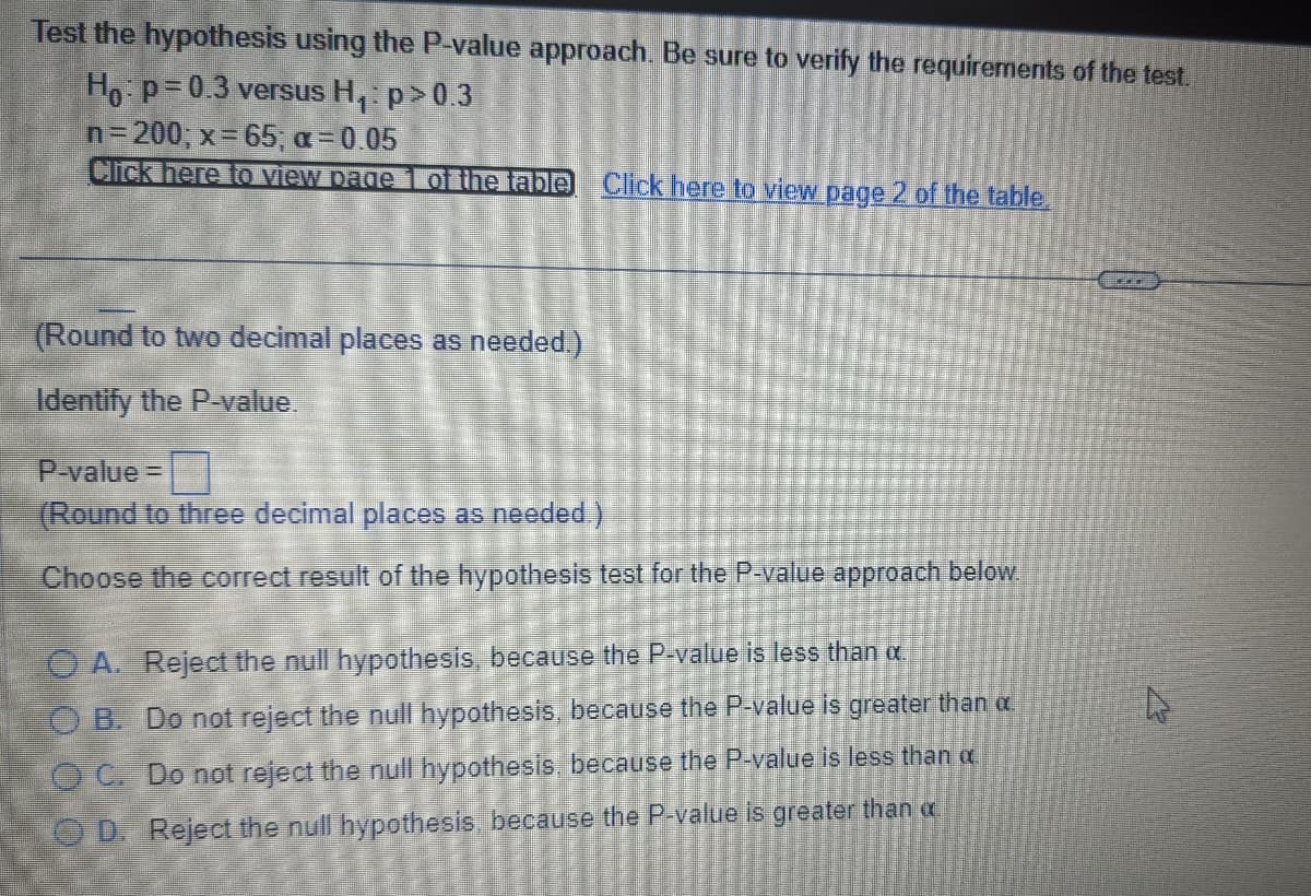 Test the hypothesis using the P-value approach. Be sure to verify the requirements of the test.
Ho: p=0.3 versus H₁: p>0.3
n=200; x=65; α=0.05
Click here to view page 1 of the table Click here to view page 2 of the table.
(Round to two decimal places as needed.)
Identify the P-value.
P-value=
(Round to three decimal places as needed.)
Choose the correct result of the hypothesis test for the P-value approach below.
O A. Reject the null hypothesis, because the P-value is less than α.
OB. Do not reject the null hypothesis, because the P-value is greater than a
OC. Do not reject the null hypothesis, because the P-value is less than a
OD. Reject the null hypothesis, because the P-value is greater than a
a
E
