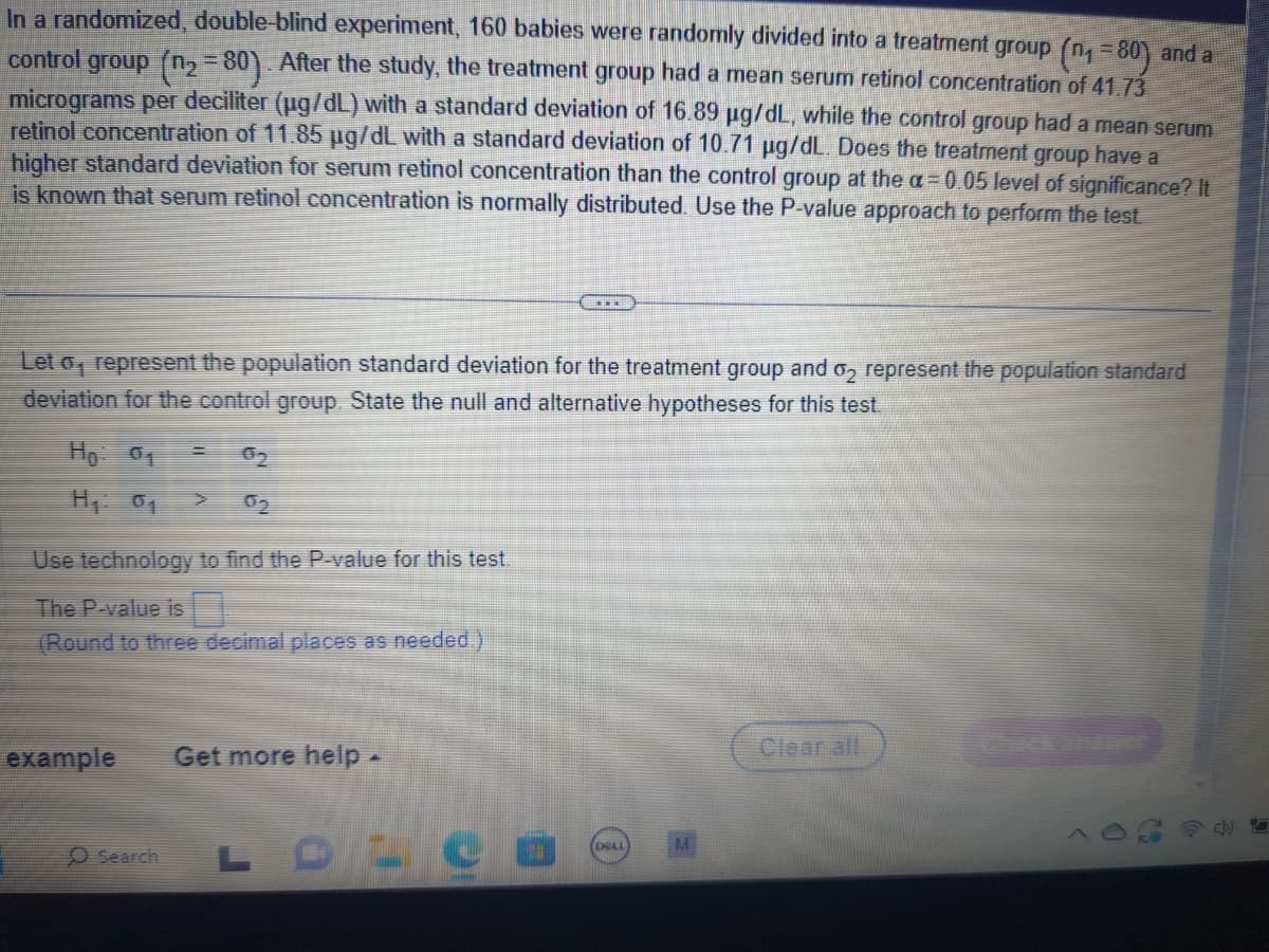 In a randomized, double-blind experiment, 160 babies were randomly divided into a treatment group (n₁ =80) and a
control group (n₂=80). After the study, the treatment group had a mean serum retinol concentration of 41.73
micrograms per deciliter (µg/dL) with a standard deviation of 16.89 µg/dL, while the control group had a mean serum
retinol concentration of 11.85 µg/dL with a standard deviation of 10.71 µg/dL. Does the treatment group have a
higher standard deviation for serum retinol concentration than the control group at the a= 0.05 level of significance? It
is known that serum retinol concentration is normally distributed. Use the P-value approach to perform the test.
Let o, represent the population standard deviation for the treatment group and ₂ represent the population standard
deviation for the control group. State the null and alternative hypotheses for this test.
Ho: 01
Hp: 0₁
Use technology to find the P-value for this test.
The P-value is
(Round to three decimal places as needed.)
example
02
Search
Get more help .
LDLC
(DELL
Clear all