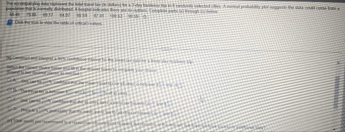 The accompanying data represent the total travel tax (in dollars) for a 3-day business trip in 8 randomly selected cities. A normal probability plot suggests the data could come from a
population that is normally distributed. A boxplot indicates there are no outliers Complete parts (a) through (c) below.
68.48 79.88 69.17 84.87 80.59
87.41
100 62 99.59
Click the icon to view the table of critical t-values.
(b) Construct and interpret a 95% confidence interval for the mean tax paid for a three-day business trip.
da de declar
Select the correct choice below and fill in the answer boxes to complete your choice!
(Round to two decimal places as needed. )rende
OA
One can be % confident that the mean travel tax for all cities is between S
B. The travel tax is between S
and see BREM
for % of all cities
One can be
and s
confident that the all cities have a travel tax between Sa
OD. There is a % probability that the mean travel tax for all citie
(e) What would you recommend to a researcher who wants to increase the precision of the inte
es is between
vel but
and S
and s
additional
