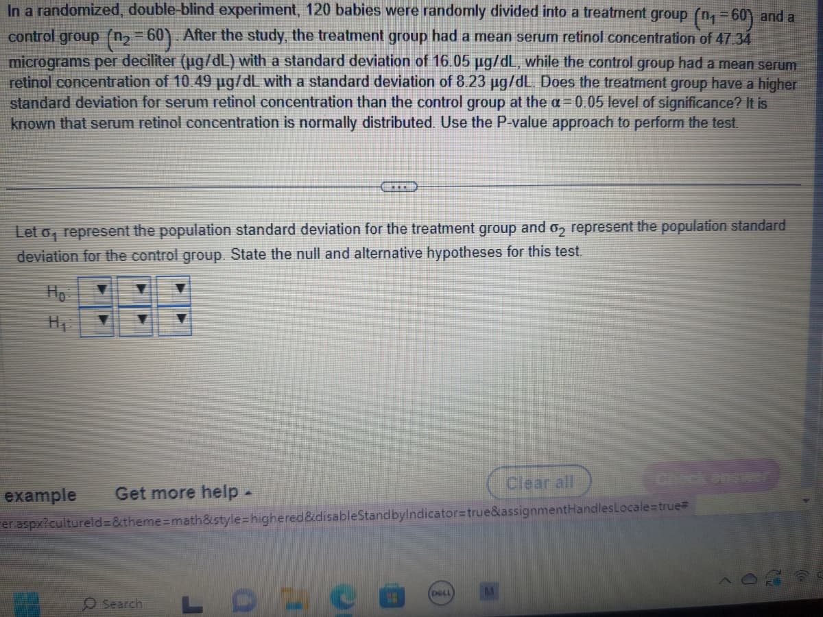 In a randomized, double-blind experiment, 120 babies were randomly divided into a treatment group (n₁ = 60) and a
control group (n₂ = 60). After the study, the treatment group had a mean serum retinol concentration of 47.34
micrograms per deciliter (µg/dL) with a standard deviation of 16.05 µg/dL, while the control group had a mean serum
retinol concentration of 10.49 µg/dL with a standard deviation of 8.23 µg/dL. Does the treatment group have a higher
standard deviation for serum retinol concentration than the control group at the a= 0.05 level of significance? It is
known that serum retinol concentration is normally distributed. Use the P-value approach to perform the test.
Let o, represent the population standard deviation for the treatment group and 6₂ represent the population standard
deviation for the control group. State the null and alternative hypotheses for this test.
Ho:
H₁:
example Get more help -
HE
Search LD
er.aspx?cultureld=&theme=math&style=highered&disableStandbyIndicator=true&assignmentHandles Locale=true=
Clear all
(DELL