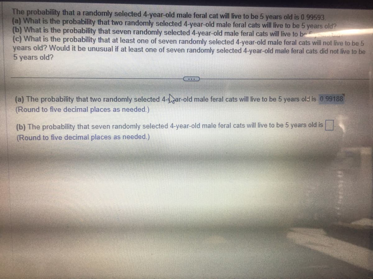 The probability that a randomly selected 4-year-old male feral cat will live to be 5 years old is 0.99593.
(a) What is the probability that two randomly selected 4-year-old male feral cats will live to be 5 years old?
(b) What is the probability that seven randomly selected 4-year-old male feral cats will live to be
(c) What is the probability that at least one of seven randomly selected 4-year-old male feral cats will not live to be 5
years old? Would it be unusual if at least one of seven randomly selected 4-year-old male feral cats did not live to be
5 years old?
(a) The probability that two randomly selected 4-ar-old male feral cats will live to be 5 years old is 0.99188
(Round to five decimal places as needed.)
(b) The probability that seven randomly selected 4-year-old male feral cats will live to be 5 years old is
(Round to five decimal places as needed.)