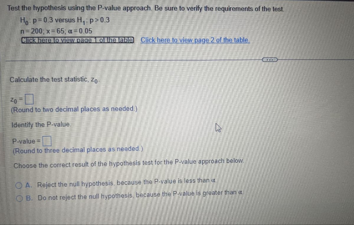 Test the hypothesis using the P-value approach. Be sure to verify the requirements of the test.
Ho: p=0.3 versus H₁: p>0.3
n=200; x = 65; a = 0.05
Click here to view page 1 of the table Click here to view page 2 of the table.
Calculate the test statistic, Zo
(Round to two decimal places as needed.)
Identify the P-value.
घ
P-value=
(Round to three decimal places as needed.)
Choose the correct result of the hypothesis test for the P-value approach below.
OA. Reject the null hypothesis, because the P-value is less than .
OB. Do not reject the null hypothesis, because the P-value is greater than a
...