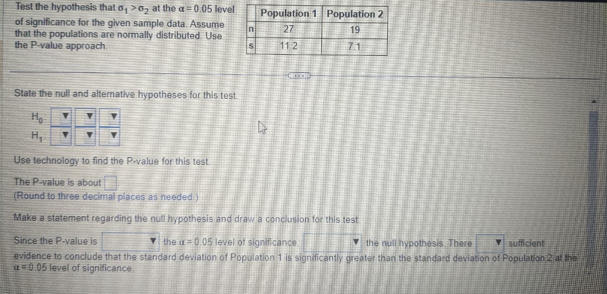 Test the hypothesis that o, >o, at the a = 0.05 level
of significance for the given sample data. Assume
that the populations are normally distributed Use
the P-value approach.
State the null and alternative hypotheses for this test.
111
S
Population 1 Population 2
19
27
11.2
Use technology to find the P-value for this test.
The P-value is about
(Round to three decimal places as needed)
Make a statement regarding the null hypothesis and draw a conclusion for this test
Since the P-value is
Ythe =0.05 level of significance
the null hypothesis. There
sufficient
evidence to conclude that the standard deviation of Population 1 is significantly greater than the standard deviation of Population 2 at the
-0.05 level of significance