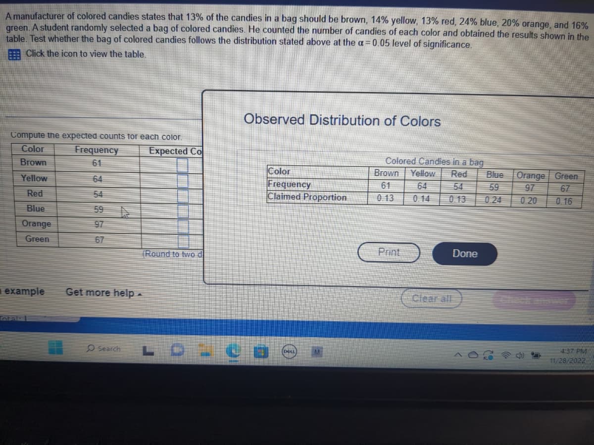 A manufacturer of colored candies states that 13% of the candies in a bag should be brown, 14% yellow, 13% red, 24% blue, 20% orange, and 16%
green. A student randomly selected a bag of colored candies. He counted the number of candies of each color and obtained the results shown in the
table. Test whether the bag of colored candies follows the distribution stated above at the a= 0.05 level of significance.
Click the icon to view the table.
Compute the expected counts for each color.
Color
Brown
Yellow
Red
Blue
Orange
Green
example
Total: 1
Frequency
61
64
54
59
97
67
Expected Co
(Round to two d
Get more help.
O Search L
Observed Distribution of Colors
Color
Frequency
Claimed Proportion
DICO
Ⓒ
Colored Candies in a bag
Brown Yellow Red
61 64 54
0.13
0.14
0.13
Print
Done
Clear all
Blue
Orange Green
59
97
0.24 0.20
67
0.16
D
4:37 PM
11/28/2022