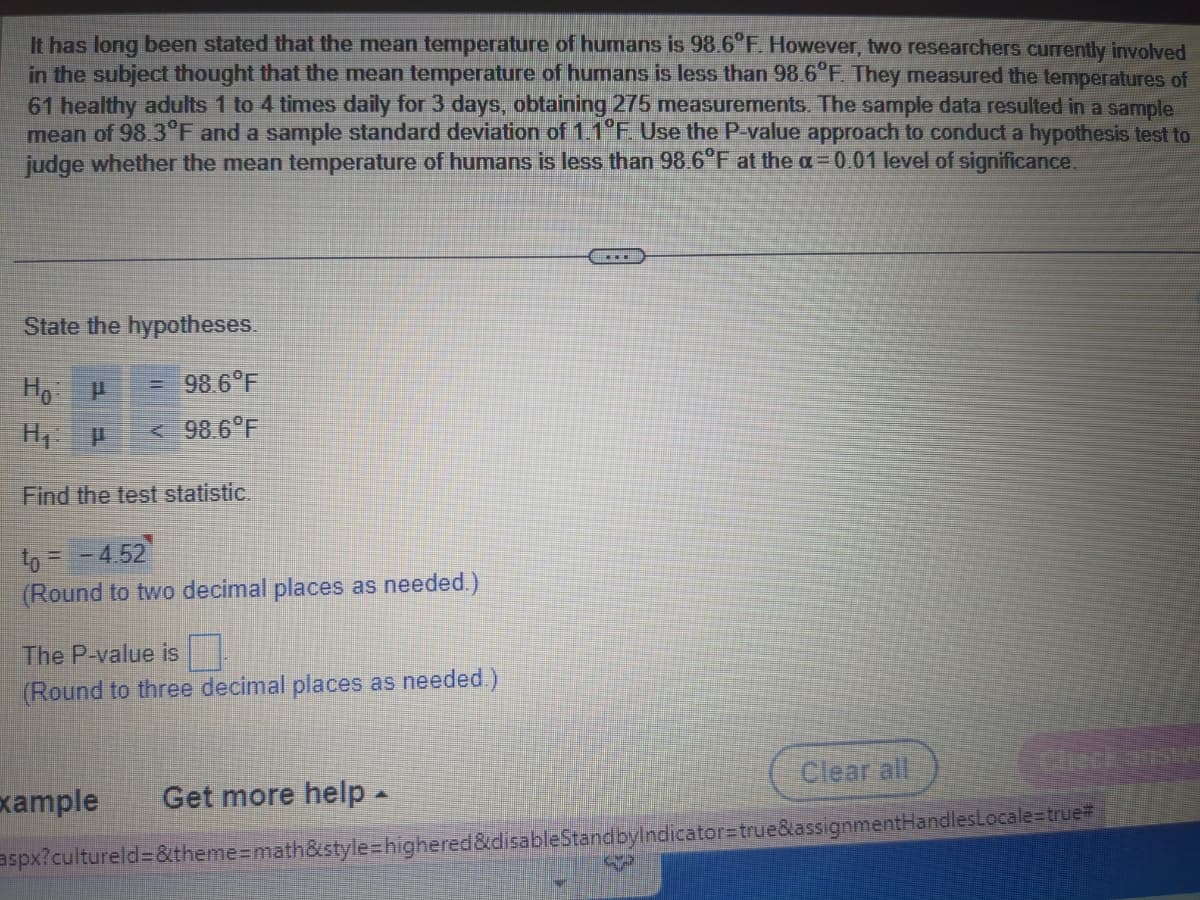 It has long been stated that the mean temperature of humans is 98.6°F. However, two researchers currently involved
in the subject thought that the mean temperature of humans is less than 98.6°F. They measured the temperatures of
61 healthy adults 1 to 4 times daily for 3 days, obtaining 275 measurements. The sample data resulted in a sample
mean of 98.3°F and a sample standard deviation of 1.1°F. Use the P-value approach to conduct a hypothesis test to
judge whether the mean temperature of humans is less than 98.6°F at the a= 0.01 level of significance.
State the hypotheses.
Ho: P
= 98.6°F
H₁: P < 98.6°F
Find the test statistic.
to = -4.52
(Round to two decimal places as needed.)
The P-value is
(Round to three decimal places as needed.)
Example Get more help ▲
……
Clear all
aspx?cultureld=&theme=math&style=highered&disableStandbyIndicator=true&assignmentHandlesLocale=true=