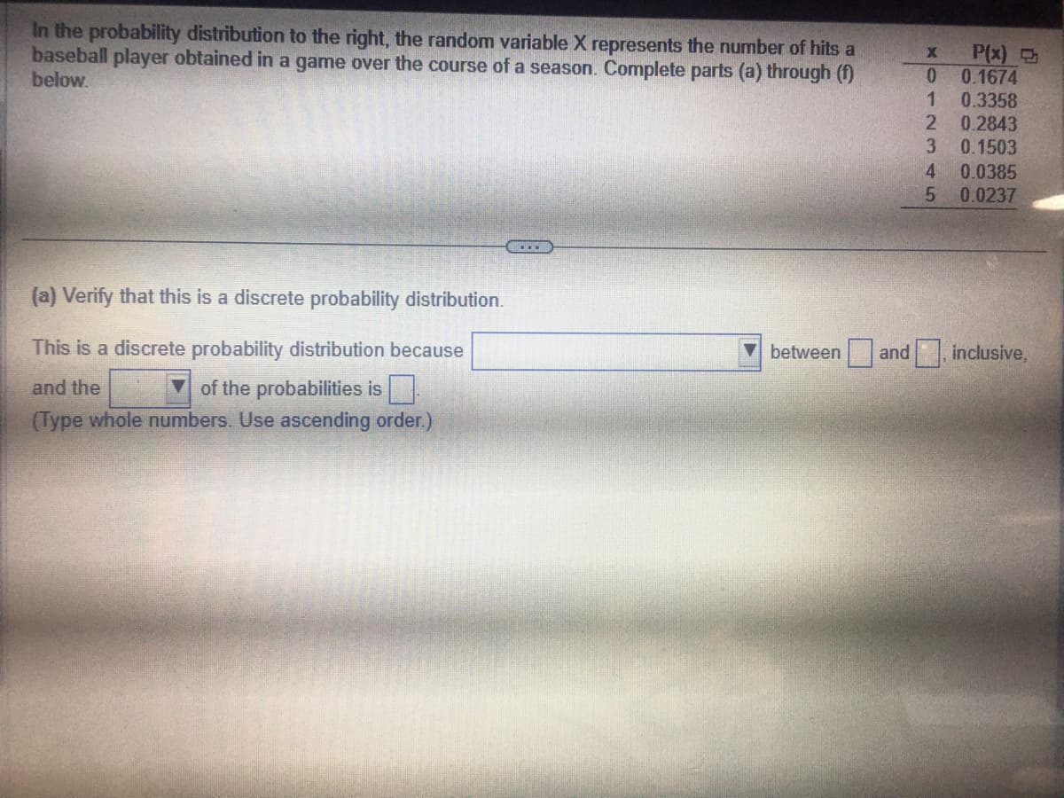 In the probability distribution to the right, the random variable X represents the number of hits a
baseball player obtained in a game over the course of a season. Complete parts (a) through (f)
below.
(a) Verify that this is a discrete probability distribution.
This is a discrete probability distribution because
and the
of the probabilities is
(Type whole numbers. Use ascending order.)
between and
X102
3
4
5
P(x)
0.1674
0.3358
0.2843
0.1503
0.0385
0.0237
inclusive,