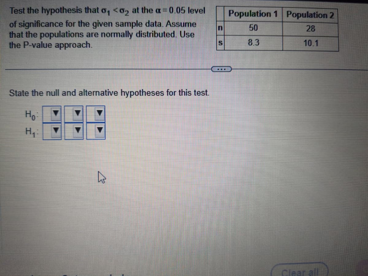 Test the hypothesis that σ₁ <0₂ at the a= 0.05 level
of significance for the given sample data. Assume
that the populations are normally distributed. Use
the P-value approach.
State the null and alternative hypotheses for this test.
Ho
H₁:
C
A
S
THE
Population 1 Population 2
50
28
8.3
10.1
Clear all