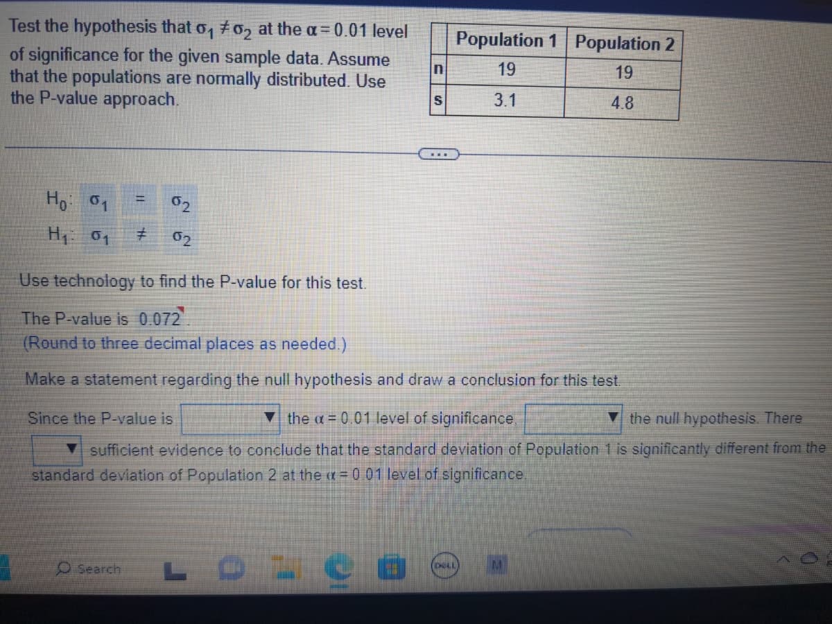 Test the hypothesis that 0₁ #02 at the a= 0.01 level
of significance for the given sample data. Assume
that the populations are normally distributed. Use
the P-value approach.
Ho: 01
H₁: 01
Jhumu
Search
S
Use technology to find the P-value for this test.
The P-value is 0.072
(Round to three decimal places as needed.)
Make a statement regarding the null hypothesis and draw a conclusion for this test.
Since the P-value is
the = 0.01 level of significance,
the null hypothesis. There
sufficient evidence to conclude that the standard deviation of Population 1 is significantly different from the
standard deviation of Population 2 at the x=0.01 level of significance.
LOL
Population 1 Population 2
19
19
3.1
4.8
DELL
M