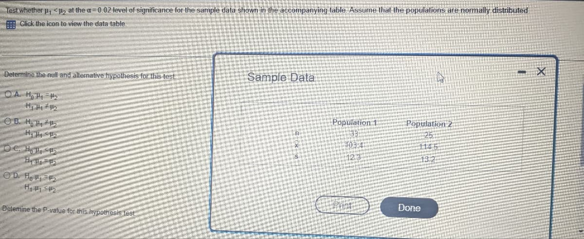 Test whether ₁ <p₂ at the a=0.02 level of significance for the sample data shown in the accompanying table. Assume that the populations are normally distributed
Click the icon to view the data table.
Determine the null and alternative hypothesis for this test
OA. HP₁₂
H₁ H₂ #41₂
OB. Ho
H₁ H1 #₂
De Ho
H₁ P₁ =1₂
OD. ₁2
H₁₂
Detemine the P-value for this hypothesis test
Sample Data
Population 1
103.4
Population 2
Done
X