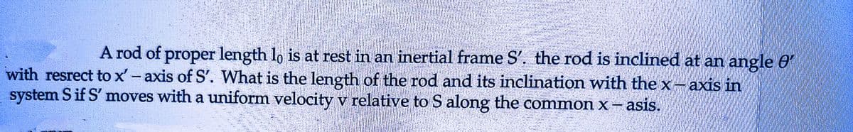 A rod of proper length lo is at rest in an inertial frame S'. the rod is inclined at an angle e
with resrect to x' - axis of S'. What is the length of the rod and its inclination with the x - axis in
system S if S' moves with a uniform velocity v relative to S along the common x - asis.