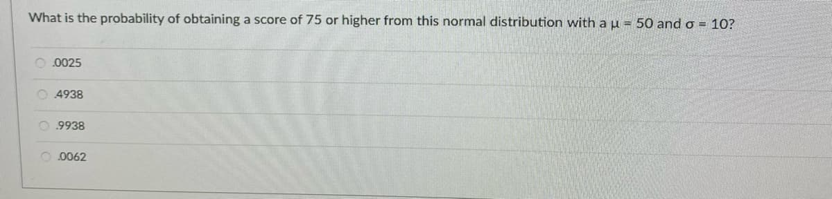 What is the probability of obtaining a score of 75 or higher from this normal distribution with au = 50 and o = 10?
O.0025
O 4938
O 9938
O. 0062
