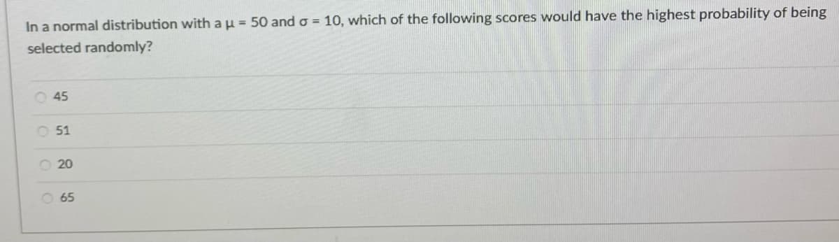 In a normal distribution with a u = 50 and o = 10, which of the following scores would have the highest probability of being
selected randomly?
O 45
O 51
O 20
O 65
