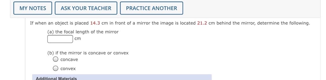 MY NOTES
ASK YOUR TEACHER
PRACTICE ANOTHER
If when an object is placed 14.3 cm in front of a mirror the image is located 21.2 cm behind the mirror, determine the following.
(a) the focal length of the mirror
cm
(b) if the mirror is concave or convex
O concave
O conveX
Additional Materials
