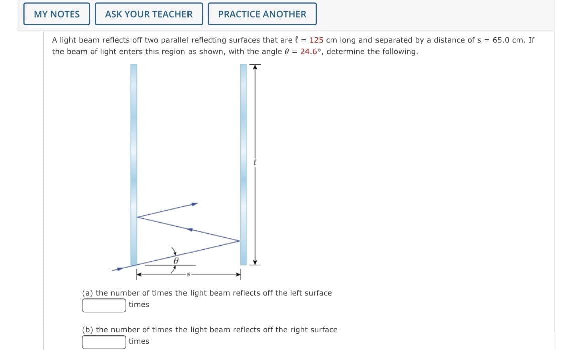 MY NOTES
ASK YOUR TEACHER
PRACTICE ANOTHER
A light beam reflects off two parallel reflecting surfaces that are { = 125 cm long and separated by a distance of s = 65.0 cm. If
the beam of light enters this region as shown, with the angle 0 = 24.6°, determine the following.
(a) the number of times the light beam reflects off the left surface
times
(b) the number of times the light beam reflects off the right surface
times
