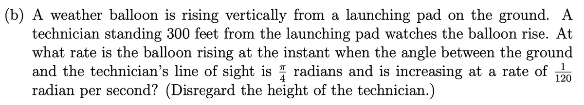 (b) A weather balloon is rising vertically from a launching pad on the ground. A
technician standing 300 feet from the launching pad watches the balloon rise. At
what rate is the balloon rising at the instant when the angle between the ground
and the technician's line of sight is radians and is increasing at a rate of 120
second? (Disregard the height of the technician.)
1
radian per