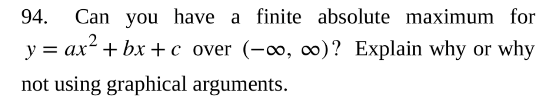 94. Can you have a finite absolute maximum for
y = ax²+bx+c over (-∞, ∞o)? Explain why or why
not using graphical arguments.