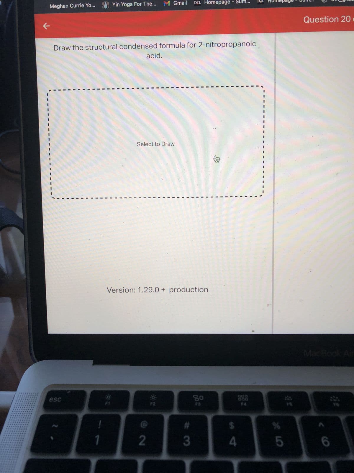 **********
**********
**********
*********
**********
**********
**********
**********
**********
*****
*******
******
****
Meghan Currie Yo...
Draw the structural condensed formula for 2-nitropropanoic
esc
!
Yin Yoga For The... M Gmail D2L Homepage - Sum...
OF E
acid.
Select to Draw
Version: 1.29.0 + production
(10)
2
#
3
300
4
*
5
Question 20
MacBook Air
6