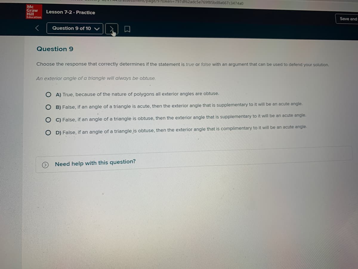 lekt/page/9?token=797df62adc5e769f85bd8a667c3474a0
Mc
Graw
Hill
Education
Lesson 7-2 · Practice
Save and
Question 9 of 10 V
Question 9
Choose the response that correctly determines if the statement is true or false with an argument that can be used to defend your solution.
An exterior angle of a triangle will always be obtuse.
O A) True, because of the nature of polygons all exterior angles are obtuse.
O B) False, if an angle of a triangle is acute, then the exterior angle that is supplementary to it will be an acute angle.
O C) False, if an angle of a triangle is obtuse, then the exterior angle that is supplementary to it will be an acute angle.
O D) False, if an angle of a triangle is obtuse, then the exterior angle that is complimentary to it will be an acute angle.
Need help with this question?
