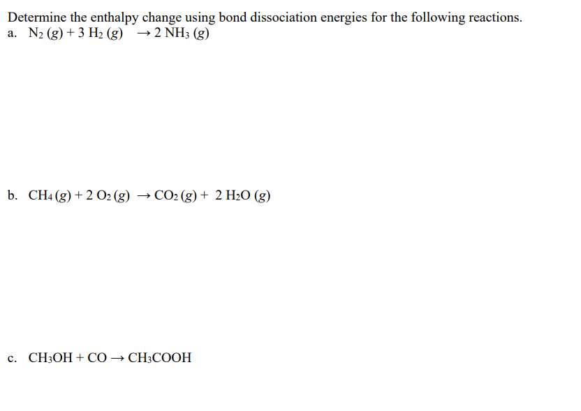 Determine the enthalpy change using bond dissociation energies for the following reactions.
a. N2 (g) + 3 H2 (g) →2 NH3 (g)
b. CHa(g) + 2 02 (g) — СО- (g) + 2 H:0 (g)
с. CHОН + СО — СH:COОH
