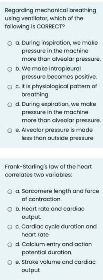 Regarding mechanical breathing
using ventilator, which of the
following is CORRECT?
O a. During inspiration, we make
pressure in the machine
more than alveolar pressure.
O b. We make intrapleural
pressure becomes positive.
O c.It is physiological pattern of
breathing.
o d. During expiration, we make
pressure in the machine
more than alveolar pressure.
O e. Alveolar pressure is made
less than outside pressure
Frank-Starling's law of the heart
correlates two variables:
O a. Sarcomere length and force
of contraction.
O b. Heart rate and cardiac
output.
O c. Cardiac cycle duration and
heart rate
o d. Calcium entry and action
potential duration.
O e. Stroke volume and cardiac
output
