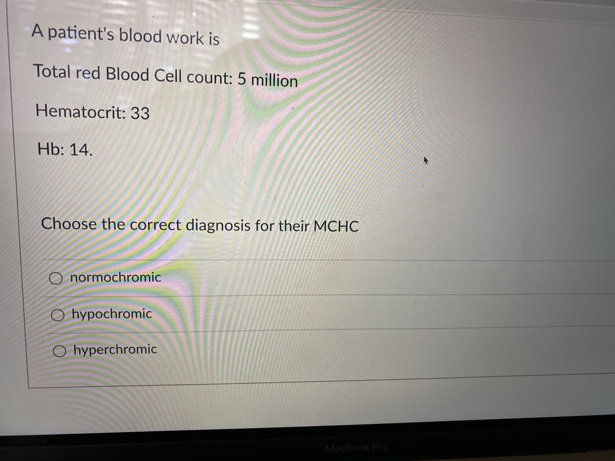 A patient's blood work is
Total red Blood Cell count: 5 million
Hematocrit: 33
Hb: 14.
Choose the correct diagnosis for their MCHC
O normochromic
O hypochromic
O hyperchromic
MacBook Pro
