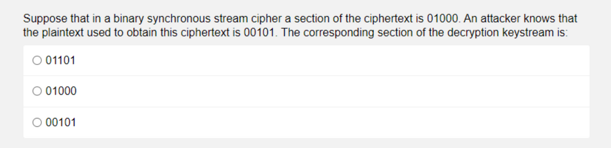 Suppose that in a binary synchronous stream cipher a section of the ciphertext is 01000. An attacker knows that
the plaintext used to obtain this ciphertext is 00101. The corresponding section of the decryption keystream is:
O 01101
O 01000
00101
