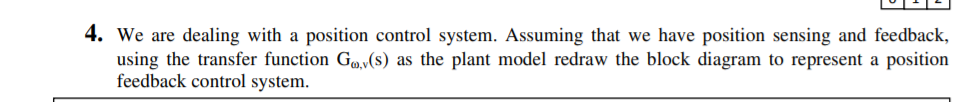 4. We are dealing with a position control system. Assuming that we have position sensing and feedback,
using the transfer function Go,v(s) as the plant model redraw the block diagram to represent a position
feedback control system.
